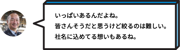 いっぱいあるんだよね。皆さんそうだと思うけど絞るのは難しい。社名に込めてる想いもあるね。